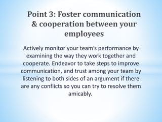 Actively monitor your team’s performance by
examining the way they work together and
cooperate. Endeavor to take steps to improve
communication, and trust among your team by
listening to both sides of an argument if there
are any conflicts so you can try to resolve them
amicably.
 