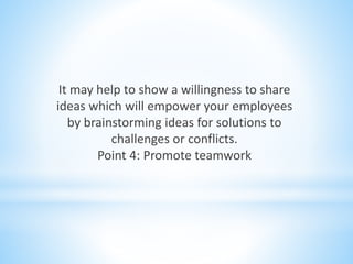 It may help to show a willingness to share
ideas which will empower your employees
by brainstorming ideas for solutions to
challenges or conflicts.
Point 4: Promote teamwork
 