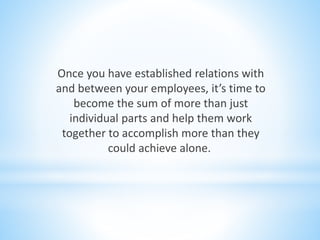 Once you have established relations with
and between your employees, it’s time to
become the sum of more than just
individual parts and help them work
together to accomplish more than they
could achieve alone.
 