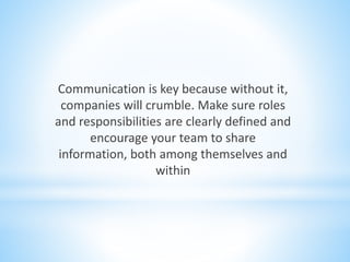 Communication is key because without it,
companies will crumble. Make sure roles
and responsibilities are clearly defined and
encourage your team to share
information, both among themselves and
within
 