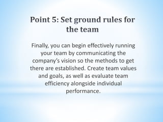 Finally, you can begin effectively running
your team by communicating the
company’s vision so the methods to get
there are established. Create team values
and goals, as well as evaluate team
efficiency alongside individual
performance.
 