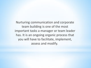 Nurturing communication and corporate
team building is one of the most
important tasks a manager or team leader
has. It is an ongoing organic process that
you will have to facilitate, implement,
assess and modify.
 