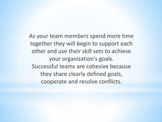 As your team members spend more time
together they will begin to support each
other and use their skill sets to achieve
your organization's goals.
Successful teams are cohesive because
they share clearly defined goals,
cooperate and resolve conflicts.
 