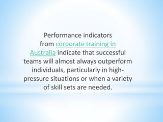Performance indicators
from corporate training in
Australia indicate that successful
teams will almost always outperform
individuals, particularly in high-
pressure situations or when a variety
of skill sets are needed.
 