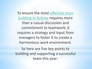 To ensure the most effective team
building in Sydney requires more
than a casual discussion and
commitment to teamwork; it
requires a strategy and input from
managers to foster it to create a
harmonious work environment.
So here are five key points to
building and supporting a successful
team this year:
 