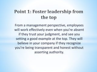 From a management perspective, employees
will work effectively even when you’re absent
if they trust your judgment, and see you
setting a good example at the top. They will
believe in your company if they recognize
you’re being transparent and honest without
asserting authority.
 