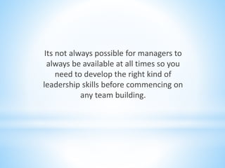 Its not always possible for managers to
always be available at all times so you
need to develop the right kind of
leadership skills before commencing on
any team building.
 