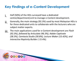 Key Findings of e-Content DevelopmentHalf (50%) of the HEIs surveyed have a dedicated centre/department/unit to manage e-Content development. Generally, the main strategy (92.3%) used by most Malaysian HEIs is for these dedicated units to collaborate with the lecturers who are subject matter experts. The main applications used for e-Content development are Flash (92.3%), followed by Articulate (46.3%), Adobe Captivate (38.3%), Camtasia Studio (30.8%), Lecture Maker (15.42%), and Interactive Raptivity Builder ( 15.4%). 