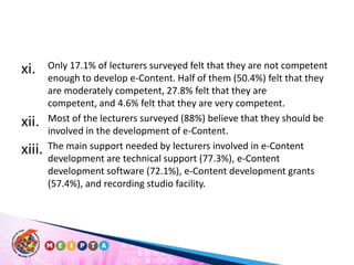 Only 17.1% of lecturers surveyed felt that they are not competent enough to develop e-Content. Half of them (50.4%) felt that they are moderately competent, 27.8% felt that they are competent, and 4.6% felt that they are very competent. Most of the lecturers surveyed (88%) believe that they should be involved in the development of e-Content. The main support needed by lecturers involved in e-Content development are technical support (77.3%), e-Content development software (72.1%), e-Content development grants (57.4%), and recording studio facility. 