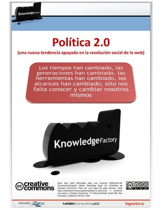 Política 2.0
(una nueva tendencia apoyada en la revolución social de la web)




                   Esta obra está licenciada bajo una Licencia              Atribución-No
                   Comercial-Compartir Obras Derivadas Igual 2.5           Colombia de
                   Creative Commons. Para ver una copia de esta           licencia, visite
                   http://creativecommons.org/licenses/by-nc-sa/2.5/co/     o envíenos
                   una carta a Creative Commons, 171 Second Street,       Suite 300, San
                   Francisco, California, 94105, USA.
 