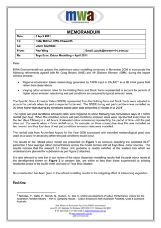MEMORANDUM
   Date:            6 April 2011
   To:              Peter Bittner, HWL Ebsworth
   Cc:              Louis Toumbas -
   From:            Paul King                                          Email: paulk@mwaenviro.com.au
   Re:              Teys Bros. Odour Modelling – April 2011

Peter

MWA Environmental has updated the preliminary odour modelling conducted in November 2009 to incorporate the
following refinements agreed with Mr Craig Beyers (ANE) and Mr Graham Ohmsen (ERM) during the expert
witness process:

    •    Regional observation based meteorology generated by TAPM input to CALMET as a 3D initial guess field
         rather than observations.
    •    Varying odour emission rates for the Holding Pens and Stock Yards represented to account for periods of
         higher odour emission rate during wet pad conditions as compared to typical emission rates.

The Specific Odour Emission Rates (SOER) represented from the Holding Pens and Stock Yards were adjusted to
account for periods when the pad is expected to be wet. The SOER during wet pad conditions was modelled as
30 times higher than during dry conditions based upon data presented in Nicolas et al 2004 1 .

The higher wet pad conditions emission rates were triggered to occur following two consecutive days of >10mm
rainfall (per day). When this condition occurs wet pad conditions emission rates were represented every hour for
the two days following (i.e. 48 hours of elevated odour emissions) representing the period of time until the pad
dries out. For events when >10mm rainfall occur, for example, on three consecutive days this was modelled as
two ‘events’ and thus four days of wet pad conditions emission rates were modelled.

The rainfall data from Archerfield Airport for the Year 2008 (consistent with modelled meteorological year) was
used as a basis for assessing when wet pad conditions would occur.
                                                                                                                           th
The results of the refined odour model are presented on Figure 1 as contours depicting the predicted 99.5
percentile 1 hour average odour concentrations across the model domain with all Teys Bros. odour sources. The
results indicate that the relevant 2.5 Odour Unit guideline is readily satisfied at the western lots which we
understand are planned for subdivision as per Figure 2 attached.

It is also relevant to note that in our review of the odour dispersion modelling results that the peak odour levels at
the development shown on Figure 2 ie western lots, are within or less than those experienced at existing
residential areas to the south, north and east of Teys Bros Abattoir.


No consideration has been given in the refined modelling results to the mitigating effect of intervening vegetation.


Paul King



   1 Nicholas, P., Watts, P., Heirich, N., Hudson, N., Bell, K. (2004) Development of Odour Performance Criteria for the
   Australian Feedlot Industry – Part A: Sampling results – Odour Emissions from Australian Feedlots, Meat & Livestock
   Australia.
                                       Max Winders & Associates Pty Ltd tas MWA Environmental
                                 Level 15, 241 Adelaide St, Brisbane GPO BOX 3137, Brisbane Qld 4001
                                       P 07 3002 5500 F 07 3002 5588 E mail@mwaenviro.com.au
                                                       W www.mwaenviro.com.au
                                                         ABN 94 010 833 084
 