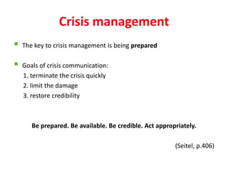 Crisis management
   The key to crisis management is being prepared

   Goals of crisis communication:
    1. terminate the crisis quickly
    2. limit the damage
    3. restore credibility



       Be prepared. Be available. Be credible. Act appropriately.

                                                         (Seitel, p.406)
 