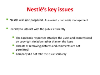 Nestlé’s key issues
 Nestlé was not prepared. As a result - bad crisis management
   Inability to interact with the public efficiently

         The Facebook responses attacked the users and concentrated
          on copyright violation rather than on the issue
         Threats of removing pictures and comments are not
          permitted!
         Company did not take the issue seriously
 
