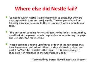 Where else did Nestlé fail?
   ‘Someone within Nestlé is also responding to posts, but they are
    not corporate in tone and are juvenile. The company should be
    tailoring its response more to the environment with a more human
    tone.‘

   ‘The person responding for Nestlé seems to be junior. In future they
    need look at the person who is responsible for monitoring the page
    and use someone more senior.‘

   ‘Nestlé could do a round-up of three or four of the key issues that
    have been raised and address them. It should also do a video and
    post it on YouTube to address the topics. If it is brave enough it
    should do it in response to the Greenpeace video.‘

                        (Kerry Gaffney, Porter Novelli associate director)
 