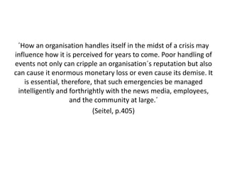 ´How an organisation handles itself in the midst of a crisis may
influence how it is perceived for years to come. Poor handling of
events not only can cripple an organisation´s reputation but also
can cause it enormous monetary loss or even cause its demise. It
    is essential, therefore, that such emergencies be managed
 intelligently and forthrightly with the news media, employees,
                    and the community at large.´
                            (Seitel, p.405)
 