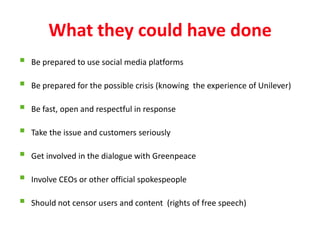 What they could have done
   Be prepared to use social media platforms

   Be prepared for the possible crisis (knowing the experience of Unilever)

   Be fast, open and respectful in response

   Take the issue and customers seriously

   Get involved in the dialogue with Greenpeace

   Involve CEOs or other official spokespeople

   Should not censor users and content (rights of free speech)
 