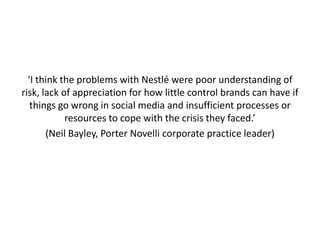 ‘I think the problems with Nestlé were poor understanding of
risk, lack of appreciation for how little control brands can have if
   things go wrong in social media and insufficient processes or
            resources to cope with the crisis they faced.’
       (Neil Bayley, Porter Novelli corporate practice leader)
 