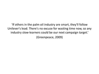 ‘If others in the palm oil industry are smart, they'll follow
Unilever's lead. There's no excuse for wasting time now, so any
  industry slow-learners could be our next campaign target.’
                       (Greenpeace, 2009)
 