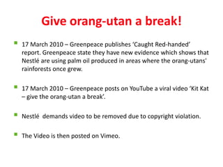 Give orang-utan a break!
   17 March 2010 – Greenpeace publishes ‘Caught Red-handed’
    report. Greenpeace state they have new evidence which shows that
    Nestlé are using palm oil produced in areas where the orang-utans'
    rainforests once grew.

   17 March 2010 – Greenpeace posts on YouTube a viral video ‘Kit Kat
    – give the orang-utan a break’.

   Nestlé demands video to be removed due to copyright violation.

   The Video is then posted on Vimeo.
 