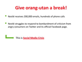 Give orang-utan a break!
   Nestlé receives 200,000 emails, hundreds of phone calls

   Nestlé struggles to respond to bombardment of criticism from
    angry consumers on Twitter and its official Facebook page.



           This is Social Media Crisis
 