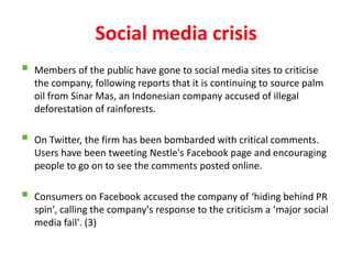 Social media crisis
   Members of the public have gone to social media sites to criticise
    the company, following reports that it is continuing to source palm
    oil from Sinar Mas, an Indonesian company accused of illegal
    deforestation of rainforests.

   On Twitter, the firm has been bombarded with critical comments.
    Users have been tweeting Nestle's Facebook page and encouraging
    people to go on to see the comments posted online.

   Consumers on Facebook accused the company of ‘hiding behind PR
    spin', calling the company's response to the criticism a ‘major social
    media fail'. (3)
 