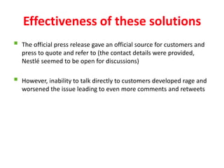Effectiveness of these solutions
   The official press release gave an official source for customers and
    press to quote and refer to (the contact details were provided,
    Nestlé seemed to be open for discussions)

   However, inability to talk directly to customers developed rage and
    worsened the issue leading to even more comments and retweets
 