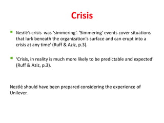 Crisis
   Nestlé’s crisis was ‘simmering’. ‘Simmering' events cover situations
    that lurk beneath the organization's surface and can erupt into a
    crisis at any time' (Ruff & Aziz, p.3).

   ‘Crisis, in reality is much more likely to be predictable and expected’
    (Ruff & Aziz, p.3).



Nestlé should have been prepared considering the experience of
Unilever.
 