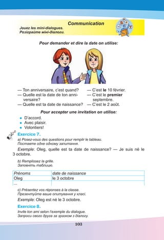 103
Communication
Jouez les mini-dialogues.
Розіграйте міні-діалоги.
Pour demander et dire la date on utilise:
— Ton anniversaire, c’est quand? — C’est le 10 février.
— Quelle est la date de ton anni- — C’est le premier
versaire? septembre.
— Quelle est ta date de naissance? — C’est le 2 août.
Pour accepter une invitation on utilise:
• D’accord.
• Avec plaisir.
• Volontiers!
Exercice 7.
a) Posez-vous des questions pour remplir le tableau.
Поставте одне одному запитання.
Exemple: Oleg, quelle est ta date de naissance? — Je suis né le
3 octobre.
b) Remplissez la grille.
Заповніть таблицю.
Prénoms date de naissance
Oleg le 3 octobre
...
c) Présentez vos réponses à la classe.
Презентуйте ваше опитування у класі.
Exemple: Oleg est né le 3 octobre.
Exercice 8.
Invite ton ami selon l’exemple du dialogue.
Запроси свого друга за зразком з діалогу.
 