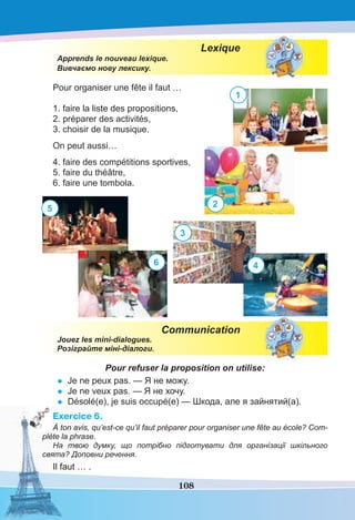 108
Lexique
Apprends le nouveau lexique.
Вивчаємо нову лексику.
Pour organiser une fête il faut …
1. faire la liste des propositions,
2. préparer des activités,
3. choisir de la musique.
On peut aussi…
4. faire des compétitions sportives,
5. faire du théâtre,
6. faire une tombola.
Communication
Jouez les mini-dialogues.
Розіграйте міні-діалоги.
Pour refuser la proposition on utilise:
• Je ne peux pas. — Я не можу.
• Je ne veux pas. — Я не хочу.
• Désolé(e), je suis occupé(e) — Шкода, але я зайнятий(а).
Exercice 6.
À ton avis, qu’est-ce qu’il faut préparer pour organiser une fête au école? Com-
plète la phrase.
На твою думку, що потрібно підготувати для організації шкільного
свята? Доповни речення.
Il faut … .
1
5
6
2
4
3
 