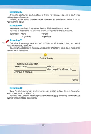 111
Exercice 5.
Trouve la couleur de quel objet sur le dessin ne correspond pas à la couleur de
cet objet dans le poème.
Знайди, колір якого предмета на малюнку не відповідає кольору цього
предмета у вірші.
Exercice 6.
Associe le mot fête à 5 verbes et 5 noms. Écris-les dans ton cahier.
Напиши 5 дієслів та 5 іменників, які ти асоціюєш зі словом свято.
Exemple: noms verbes
un gâteau organiser
Exercice 7.
Complète le message avec les mots suivants: le 10 octobre, s’il te plaît, merci,
moi, anniversaire, restaurant.
Доповни повідомлення такими словами: le 10 octobre, s’il te plaît, merci, moi,
anniversaire, restaurant.
Chère Sarah,
Viens pour fêter mon___________________________:
rendez-vous _______________près du
_________________________ «Bon appétit». Réponds-___
avant le 8 octobre, _______________.
_______________.
Pierre.
Exercice 8.
Écris l’invitation pour ton anniversaire à ton ami(e), précise le lieu du rendez-
vous et demande de répondre.
Напиши запрошення на свій День народження другу (подрузі), уточни місце
зустрічі та попроси відповісти.
 