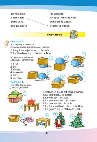 113
Le Père Noël les cadeaux.
Sarah adore est sous l’Arbre de Noël.
Denis aime sont dans le carton.
Les guirlandes décorer la maison.
Grammaire
Exercice 3.
a) Complète les phrases.
Доповни речення інформацією з діалогу.
1. La guirlande jaune est … le carton.
2. Le Père Noël est … l’Arbre de Noël.
b) Observe et mémorise.
Подивись і запам’ятай.
1. sous
2. sur
3. devant
4. à côté de
5. dans
6. derrière
Exercice 4.
Complète les phrases.
Доповни речення.
Exemple: La boule est dans le carton.
1. La boule est ... le carton.
2. L’étoile est ... la table.
3. La guirlande est ... du carton.
4. Le bonbon est ... la table.
5. Le Père Noël est ... l’Arbre de Noël.
6. Le garçon est ... l’Arbre de Noël.
1 2
3
4
5
6
1
2
3 4 5
6
 