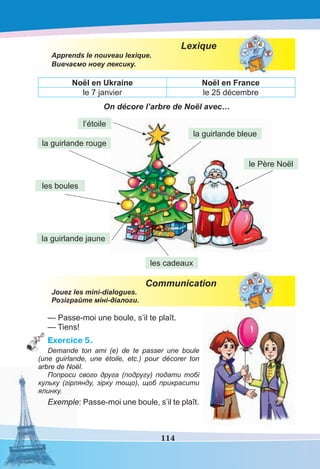 114
Lexique
Apprends le nouveau lexique.
Вивчаємо нову лексику.
Noël en Ukraine Noël en France
le 7 janvier le 25 décembre
On décore l’arbre de Noël avec…
Communication
Jouez les mini-dialogues.
Розіграйте міні-діалоги.
— Passe-moi une boule, s’il te plaît.
— Tiens!
Exercice 5.
Demande ton ami (e) de te passer une boule
(une guirlande, une étoile, etc.) pour décorer ton
arbre de Noël.
Попроси свого друга (подругу) подати тобі
кульку (гірлянду, зірку тощо), щоб прикрасити
ялинку.
Exemple: Passe-moi une boule, s’il te plaît.
la guirlande rouge
la guirlande bleue
la guirlande jaune
le Père Noël
les boules
les cadeaux
l’étoile
 