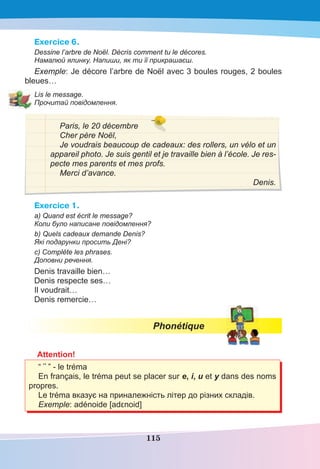 115
Exercice 6.
Dessine l’arbre de Noël. Décris comment tu le décores.
Намалюй ялинку. Напиши, як ти її прикрашаєш.
Exemple: Je décore l’arbre de Noël avec 3 boules rouges, 2 boules
bleues…
Lis le message.
Прочитай повідомлення.
Paris, le 20 décembre
Cher père Noël,
Je voudrais beaucoup de cadeaux: des rollers, un vélo et un
appareil photo. Je suis gentil et je travaille bien à l’école. Je res-
pecte mes parents et mes profs.
Merci d’avance.
Denis.
Exercice 1.
a) Quand est écrit le message?
Коли було написане повідомлення?
b) Quels cadeaux demande Denis?
Які подарунки просить Дені?
c) Complète les phrases.
Доповни речення.
Denis travaille bien…
Denis respecte ses…
Il voudrait…
Denis remercie…
Phonétique
Attention!
“ ¨ ” - le tréma
En français, le tréma peut se placer sur e, i, u et y dans des noms
propres.
Le tréma вказує на приналежність літер до різних складів.
Exemple: adénoide [adεnoid]
 