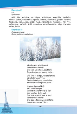 116
Exercice 2.
Lis.
Прочитай.
Adénoïde, androïde, archaïque, archaïsme, astéroïde, balalaïka,
bonsaï, canoë, dalaï-lama, égoïste, faïence, faïencerie, glaïeul, héroïne,
héroïsme, humanoïde, Israël, maïs, mongoloïde, mosaïque, naïf / ve,
naïvement, naïveté, Noël, prosaïque, prosaïquement, taïga, thyroïde,
troïka, Zaïre.
Exercice 3.
Écoute et chante.
Прослухай і заспівай пісню.
Vive le vent, vive le vent
Vive le vent d´hiver
Qui s´en va sifﬂant, soufﬂant
Dans les grands sapins verts...
Oh! Vive le temps, vive le temps
Vive le temps d´hiver
Boule de neige et jour de l´an
Et bonne année grand-mère...
Joyeux, joyeux Noël
Aux mille bougies
Quand chantent vers le ciel
Les cloches de la nuit,
Oh! Vive le vent, vive le vent
Vive le vent d´hiver
Qui rapporte aux vieux enfants
Leurs souvenirs d´hier...
 