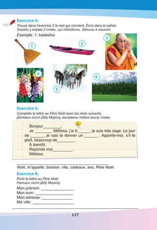 117
Exercice 4.
Trouve dans l’exercice 2 le mot qui convient. Écris dans le cahier.
Знайди у вправі 2 слово, що підходить. Запиши в зошиті.
Exemple: 1. balalaïka
1
1
2
3
4
5
6
Exercice 5.
Complète la lettre au Père Noël avec les mots suivants.
Доповни лист Діду Морозу, вживаючи подані внизу слова.
Bonjour________,
Je ________ Mélissa, j’ai 6 _____, je suis très sage. Le jour
de ______, je vais te donner un ______ . Apporte-moi, s’il te
plaît, beaucoup de________.
À bientôt.
Reponds moi_________.
Mélissa.
_____________________________________________
Noël, m’appelle, bonbon, vite, cadeaux, ans, Père Noël.
Exercice 6.
Écris la lettre au Père Noël.
Напиши лист Діду Морозу.
Mon prénom: _______________
Mon nom: _________________
Mon adresse: ______________
Ma ville: ___________________
______________________________________________________________
 