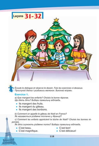 118
Leçons 31-32
31-32
Écoute le dialogue et observe le dessin. Fais les exercices ci-dessous.
Прослухай діалог і роздивись малюнок. Виконай вправи.
Exercice 1.
a) Que mangent les enfants? Choisis la bonne réponse.
Що їдять діти? Вибери правильну відповідь.
• Ils mangent des fruits.
• Ils mangent du gâteau.
• Ils mangent des bonbons.
b) Comment on appelle le gâteau de Noël en France?
Як називається різдвяне тістечко у Франції?
c) Comment les enfants apprécient la bûche de Noël? Choisis les bonnes ré-
ponses.
Як діти оцінюють різдвяне поліно? Вибери правильну відповідь.
• С’est beau.
• C’est magniﬁque.
• C’est bon!
• C’est délicieux!
 