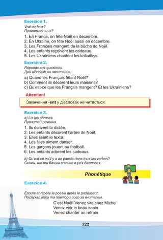 122
Exercice 1.
Vrai ou faux?
Правильно чи ні?
1. En France, on fête Noël en décembre.
2. En Ukraine, on fête Noël aussi en décembre.
3. Les Français mangent de la bûche de Noël.
4. Les enfants reçoivent les cadeaux.
5. Les Ukrainiens chantent les koliadkys.
Exercice 2.
Réponds aux questions.
Дай відповіді на запитання.
a) Quand les Français fêtent Noël?
b) Comment ils décorent leurs maisons?
c) Qu’est-ce que les Français mangent? Et les Ukrainiens?
Attention!
Закінчення -ent у дієсловах не читається.
Exercice 3.
a) Lis les phrases.
Прочитай речення.
1. Ils écrivent la dictée.
2. Les enfants décorent l’arbre de Noël.
3. Elles lisent le texte.
4. Les ﬁlles aiment danser.
5. Les garçons jouent au football.
6. Les enfants adorent les cadeaux.
b) Qu’est-ce qu’il y a de pareils dans tous les verbes?
Скажи, що ти бачиш спільне в усіх дієсловах.
Phonétique
Exercice 4.
Écoute et répète la poésie après le professeur.
Послухай вірш та повтори його за вчителем.
C’est Noël! Venez vite chez Michel
Venez voir le beau sapin
Venez chanter un refrain
 