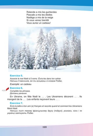 123
Rolande a mis les guirlandes
Pascale a mis les étoiles
Nadège a mis de la neige
Si vous venez bientôt
Vous aurez un cadeau!
Exercice 5.
Associe le mot Noël à 5 noms. Écris-les dans ton cahier.
Напиши 5 іменників, які ти асоціюєш зі словом Різдво.
Exemple: un cadeau
Exercice 6.
Complète les phrases.
Доповни речення.
En Ukraine, on fête Noël le … . Les Ukrainiens décorent … . Ils
mangent de la … . Les enfants reçoivent leurs … .
Exercice 7.
Écris la lettre à ton ami (e) français et raconte quand et comment les Ukrainiens
fêtent Noël.
Напиши лист твоєму французькому другу (подрузі), розкажи, коли і як
українці святкують Різдво.
 