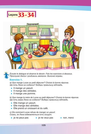 125
Leçons33-34
33-34
Écoute le dialogue et observe le dessin. Fais les exercices ci-dessous.
Прослухай діалог і роздивись малюнок. Виконай вправи.
Exercice 1.
a) Que mange Lucas au petit déjeuner? Choisis la bonne réponse.
Що їсть Люка на сніданок? Вибери правильну відповідь.
• Il mange un yaourt.
• Il mange des céréales.
• Il mange une pomme.
b) Que mange la mère de Lucas au petit déjeuner? Choisis la bonne réponse.
Що їсть мама Люка на сніданок? Вибери правильну відповідь.
• Elle mange un yaourt.
• Elle mange des céréales.
• Elle prend un croissant et du café.
c) Dis comment Lucas refuse de manger un yaourt.
Скажи, як Люка відмовляється їсти йогурт.
• je ne peux pas • je ne veux pas • non, merci
 
