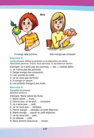 127
Il mange une pomme. Elle mange un croissant
Exercice 3.
Lis les phrases. Définis quel article ou la préposition est utilisé.
Прочитай речення. Скажи, який артикль чи прийменник вжито.
Exemple: Je n’aime pas les pommes. — les — l’article déﬁni.
1. Je n’aime pas les pommes.
2. Serge mange des croissants.
3. Léa, prends du café!
4. Je ne veux pas de fruits!
5. Il mange un yaourt.
6. Les enfants mangent des fruits.
Exercice 4.
Complète les phrases.
Доповни речення.
Exemple: Marie adore les fruits.
1. Marie adore … fruits.
2. Donne-moi, s’il te plaît, … croissant.
3. Je n’aime pas … café.
4. Je ne veux pas … céréales.
5. Pierre mange … céréales au petit déjeuner.
6. Marie mange … yaourt au petit déjeuner.
7. Je ne veux pas … pain.
8. Je déteste … café.
9. Nous aimons beaucoup … soupe.
Mais
 