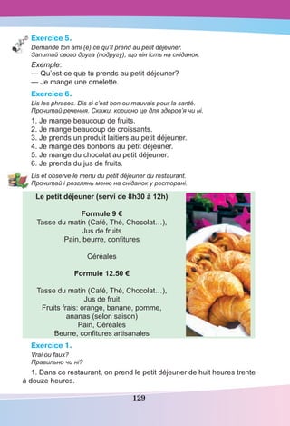 129
Exercice 5.
Demande ton ami (e) ce qu’il prend au petit déjeuner.
Запитай свого друга (подругу), що він їсть на сніданок.
Exemple:
— Qu’est-ce que tu prends au petit déjeuner?
— Je mange une omelette.
Exercice 6.
Lis les phrases. Dis si c’est bon ou mauvais pour la santé.
Прочитай речення. Скажи, корисно це для здоров’я чи ні.
1. Je mange beaucoup de fruits.
2. Je mange beaucoup de croissants.
3. Je prends un produit laitiers au petit déjeuner.
4. Je mange des bonbons au petit déjeuner.
5. Je mange du chocolat au petit déjeuner.
6. Je prends du jus de fruits.
Lis et observe le menu du petit déjeuner du restaurant.
Прочитай і розглянь меню на сніданок у ресторані.
Le petit déjeuner (servi de 8h30 à 12h)
Formule 9 €
Tasse du matin (Café, Thé, Chocolat…),
Jus de fruits
Pain, beurre, conﬁtures
Céréales
Formule 12.50 €
Tasse du matin (Café, Thé, Chocolat…),
Jus de fruit
Fruits frais: orange, banane, pomme,
ananas (selon saison)
Pain, Céréales
Beurre, conﬁtures artisanales
Exercice 1.
Vrai ou faux?
Правильно чи ні?
1. Dans ce restaurant, on prend le petit déjeuner de huit heures trente
à douze heures.
 