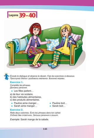 145
Leçons39-40
39-40
Écoute le dialogue et observe le dessin. Fais les exercices ci-dessous.
Прослухай діалог і роздивись малюнок. Виконай вправи.
Exercice 1.
Complète les phrases.
Доповни речення.
• Les ﬁlles parlent…
a) de leur vie scolaire.
b) des habitudes alimentaires.
c) des produits alimentaires.
• Pauline aime manger…
• Sarah aime manger…
• Pauline boit…
• Sarah boit…
Exercice 2.
Relie deux colonnes. Écris les phrases dans ton cahier.
З’єднай два сповпчики. Запиши речення в зошит.
Exemple: Sarah mange de la salade.
 