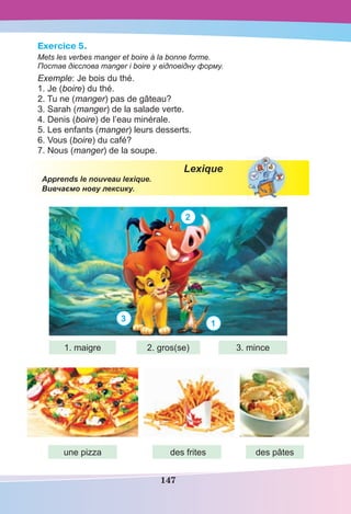 147
Exercice 5.
Mets les verbes manger et boire à la bonne forme.
Постав дієслова manger і boire у відповідну форму.
Exemple: Je bois du thé.
1. Je (boire) du thé.
2. Tu ne (manger) pas de gâteau?
3. Sarah (manger) de la salade verte.
4. Denis (boire) de l’eau minérale.
5. Les enfants (manger) leurs desserts.
6. Vous (boire) du café?
7. Nous (manger) de la soupe.
Lexique
Apprends le nouveau lexique.
Вивчаємо нову лексику.
2
3
1
1. maigre 2. gros(se) 3. mince
une pizza des frites des pâtes
 