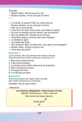 149
Exemple:
— Bonjour Marc. Qu’est-ce que tu as?
— Bonjour docteur. Je ne suis pas en forme.
— …
— La viande, le poisson? Non, je n’aime pas ça.
— Bonjour docteur. Je ne suis pas en forme.
— Non, je n’ai pas d’amis.
— Il faut faire du sport. Est-ce que vous faites du sport?
— Et vous ne mangez pas de viande, pas de poisson?
— Non, je préfère lire, écouter de la musique.
— Vous êtes maigre, qu’est-ce que vous mangez?
— Je déteste le sport.
— Je mange des fruits.
— Pas de sport? Mais, le week-end, vous allez à la campagne?
— Bonjour Marc. Qu’est-ce que tu as?
— Vous avez des amis?
Exercice 1.
Lis les phrases. Dis si ces phrases sont vraies ou fausses.
Прочитай речення. Скажи, правильні ці речення чи ні.
1. Marc est en pleine forme.
2. Il est chez le docteur.
3. Le docteur pose à Marc beaucoup de questions.
4. Marc a beaucoup d’amis.
5. Il mange des fruits.
6. Il ne fait pas de sport.
Exercice 2.
Donne les conseils à ton copain selon l’exemple.
Дай поради однокласнику за зразком.
Exemple: Fais du sport, Marc!
Attention!
Les liaisons obligatoires / обов’язкові зв’язки
Adjectif / прикметник + Nom / іменник
Elle montre les beaux albums
[z]
Quels idiots!
[z]
 