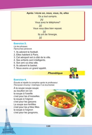 150
Après / після on, nous, vous, ils, elles
On a tout compris.
[n]
Vous avez le téléphone?
[z]
Vous vous êtes bien reposé.
[z]
Ils ont de l’énergie.
[z]
Exercice 3.
Lis les phrases.
Прочитай речення.
1. Ils adorent le football.
2. Elles habitent à Paris.
3. Cet aéroport est à côté de la ville.
4. Ses enfants sont intelligents.
5. Son ami va chez elle.
6. Ils adorent le basket.
7. Nous avons un grand appétit.
Phonétique
Exercice 4.
Écoute et répète la comptine après le professeur.
Послухай лічилку і повтори її за вчителем.
À la soupe soupe soupe
au bouillon ion ion
la soupe à l’oseille
c’est pour les d’moiselles
la soupe à l’oignon
c’est pour les garçons
La soupe aux lentilles
c’est pour les p’tites ﬁlles
la soupe à l’oignon
c’est pour les grognons.
 