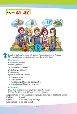 153
Leçons 41-42
41-42
Écoute le dialogue et observe le dessin. Fais les exercices ci-dessous.
Прослухай діалог і роздивись малюнок. Виконай вправи.
Exercice 1.
Complète les phrases.
Доповни речення.
• Les enfants parlent…
a) de leur vie scolaire.
b) du temps.
c) des saisons de l’année.
• Pauline aime…
• Sarah aime…
• La saison préférée de Denis est…
• La saison préférée de Lucie est…
Exercice 2.
Relie deux colonnes. Écris les phrases dans ton cahier.
З’єднай два сповпчики. Запиши речення в зошит.
Au printemps, il y a beaucoup de fruits, de légumes et de champignons.
En hiver, il pleut.
En été, il y a beaucoup de neige.
En automne, il fait très chaud.
 