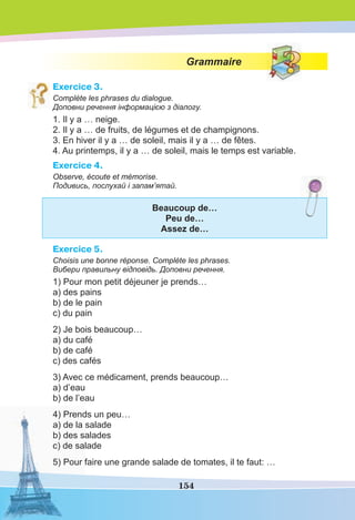 154
Grammaire
Exercice 3.
Complète les phrases du dialogue.
Доповни речення інформацією з діалогу.
1. Il y a … neige.
2. Il y a … de fruits, de légumes et de champignons.
3. En hiver il y a … de soleil, mais il y a … de fêtes.
4. Au printemps, il y a … de soleil, mais le temps est variable.
Exercice 4.
Observe, écoute et mémorise.
Подивись, послухай і запам’ятай.
Beaucoup de…
Peu de…
Assez de…
Exercice 5.
Choisis une bonne réponse. Complète les phrases.
Вибери правильну відповідь. Доповни речення.
1) Pour mon petit déjeuner je prends…
a) des pains
b) de le pain
c) du pain
2) Je bois beaucoup…
a) du café
b) de café
c) des cafés
3) Avec ce médicament, prends beaucoup…
a) d’eau
b) de l’eau
4) Prends un peu…
a) de la salade
b) des salades
c) de salade
5) Pour faire une grande salade de tomates, il te faut: …
 