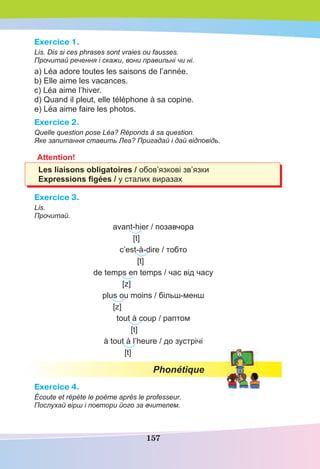 157
Exercice 1.
Lis. Dis si ces phrases sont vraies ou fausses.
Прочитай речення і скажи, вони правильні чи ні.
a) Léa adore toutes les saisons de l’année.
b) Elle aime les vacances.
c) Léa aime l’hiver.
d) Quand il pleut, elle téléphone à sa copine.
e) Léa aime faire les photos.
Exercice 2.
Quelle question pose Léa? Réponds à sa question.
Яке запитання ставить Леа? Пригадай і дай відповідь.
Attention!
Les liaisons obligatoires / обов’язкові зв’язки
Еxpressions ﬁgées / у сталих виразах
Exercice 3.
Lis.
Прочитай.
avant-hier / позавчора
[t]
c’est-à-dire / тобто
[t]
de temps en temps / час від часу
[z]
plus ou moins / більш-менш
[z]
tout à coup / раптом
[t]
à tout à l’heure / до зустрічі
[t]
Phonétique
Exercice 4.
Écoute et répète le poème après le professeur.
Послухай вірш і повтори його за вчителем.
 