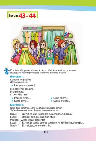 159
Leçons43-44
43-44
Écoute le dialogue et observe le dessin. Fais les exercices ci-dessous.
Прослухай діалог і роздивись малюнок. Виконай вправи.
Exercice 1.
Complète les phrases.
Доповни речення.
• Les enfants parlent…
a) de leur vie scolaire.
b) du temps.
c) des vêtements.
• Pauline aime…
• Denis aime…
• Lucie adore…
• Lucas préfère…
Exercice 2.
Relie deux colonnes. Écris les phrases dans ton cahier.
З’єднай два сповпчики. Запиши речення в зошит.
Denis: Qu’est-ce que tu penses de cette robe, Sarah?
Lucie: Désolé, ce n’est pas mon style.
Pauline: Je la trouve ringarde!
Lucas: Et moi, je pense que ce pantalon va très bien avec ce pull.
Sarah: Et moi, j’adore ce tee-shirt.
 