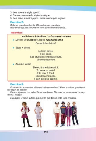 163
3. Léa adore le style sportif.
4. Sa maman aime le style classique.
5. Léa aime les mini-jupes, mais n’aime pas le jean.
Exercice 2.
Relis les questions de Léa. Réponds à ses questions.
Прочитай ще раз запитання Леа. Дай на них відповідь.
Attention!
Les liaisons intérdites / заборонені зв’язки
• Devant un h aspiré / перед придиховим h
Ce sont des héros!
• Sujet + Verbe
Le train arrive.
Il est entré.
Les étudiants ont deux cours.
Vincent est entré.
• Après le verbe
Elle écrit une lettre à Lili.
Tu veux un café?
Elle tient à Paul.
Elle descend à ski.
Il part avec sa copine.
Exercice 3.
Comment tu trouves les vêtements de ces enfants? Pose la même question à
ton copin (ta copine).
Що ти думаєш про одяг дітей на фото. Постав це запитання своєму
другу / подрузі.
Exemple: J’aime la ﬁlle qui met le pull blanc et la jupe marron.
 